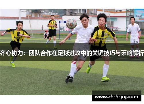 齐心协力：团队合作在足球进攻中的关键技巧与策略解析