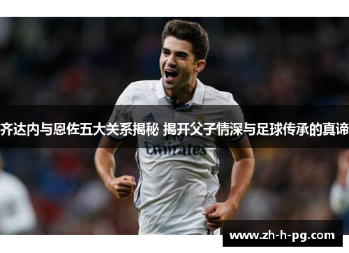 齐达内与恩佐五大关系揭秘 揭开父子情深与足球传承的真谛