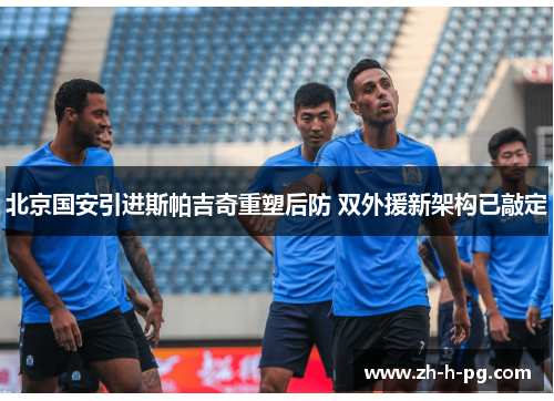 北京国安引进斯帕吉奇重塑后防 双外援新架构已敲定