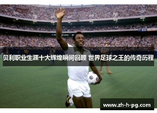 贝利职业生涯十大辉煌瞬间回顾 世界足球之王的传奇历程