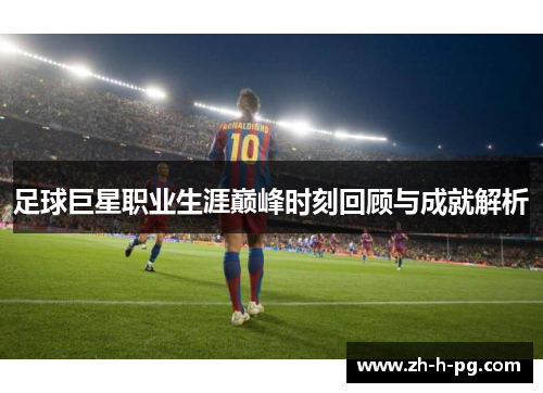 足球巨星职业生涯巅峰时刻回顾与成就解析