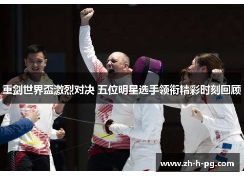 重剑世界盃激烈对决 五位明星选手领衔精彩时刻回顾