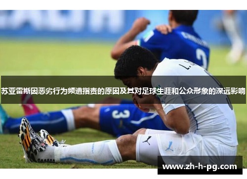 苏亚雷斯因恶劣行为频遭指责的原因及其对足球生涯和公众形象的深远影响
