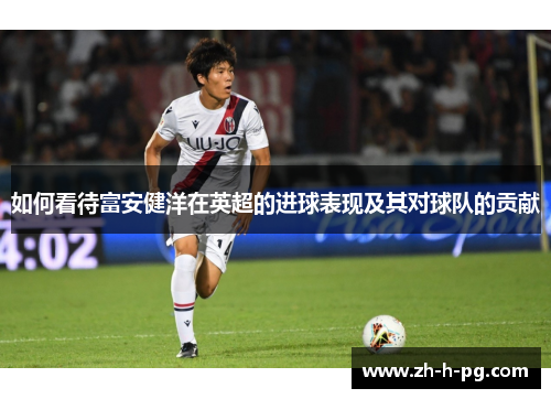如何看待富安健洋在英超的进球表现及其对球队的贡献