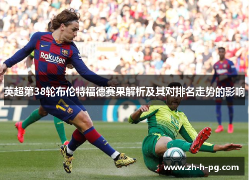英超第38轮布伦特福德赛果解析及其对排名走势的影响