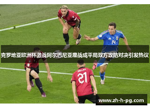 克罗地亚欧洲杯激战阿尔巴尼亚鏖战成平局双方攻防对决引发热议 克罗地亚欧洲杯激战阿尔巴尼亚鏖战成平局双方攻防对决引发热议