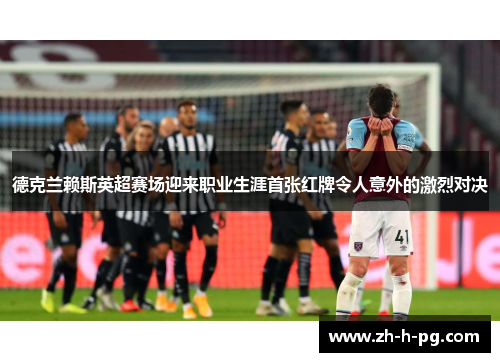 德克兰赖斯英超赛场迎来职业生涯首张红牌令人意外的激烈对决